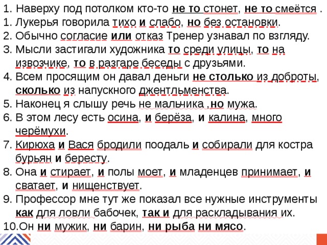 1. Наверху под потолком кто-то не то стонет , не то смеётся  . Лукерья говорила тихо  и  слабо , но  без остановки . Обычно согласие  или  отказ Тренер узнавал по взгляду. Мысли застигали художника то  среди улицы , то  на извозчике , то  в разгаре беседы с друзьями. Всем просящим он давал деньги не столько из доброты ,  сколько  из напускного джентльменства . Наконец я слышу речь не мальчика , но  мужа . В этом лесу есть осина , и  берёза , и  калина , много черёмухи . Кирюха  и  Вася  бродили поодаль и  собирали для костра бурьян  и  бересту . Она и  стирает , и полы моет , и младенцев принимает , и  сватает , и  нищенствует . Профессор мне тут же показал все нужные инструменты как  для ловли бабочек, так и  для раскладывания их. Он ни  мужик , ни  барин , ни рыба  ни мясо . 