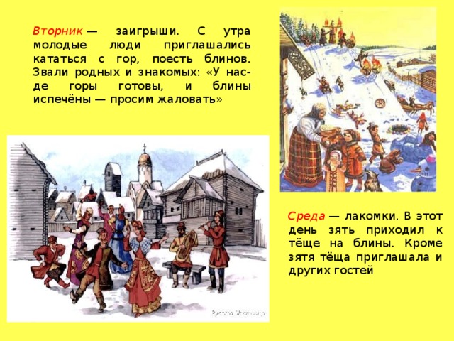 Вторник  — заигрыши. С утра молодые люди приглашались кататься с гор, поесть блинов. Звали родных и знакомых: «У нас-де горы готовы, и блины испечёны — просим жаловать» Среда  — лакомки. В этот день зять приходил к тёще на блины. Кроме зятя тёща приглашала и других гостей 