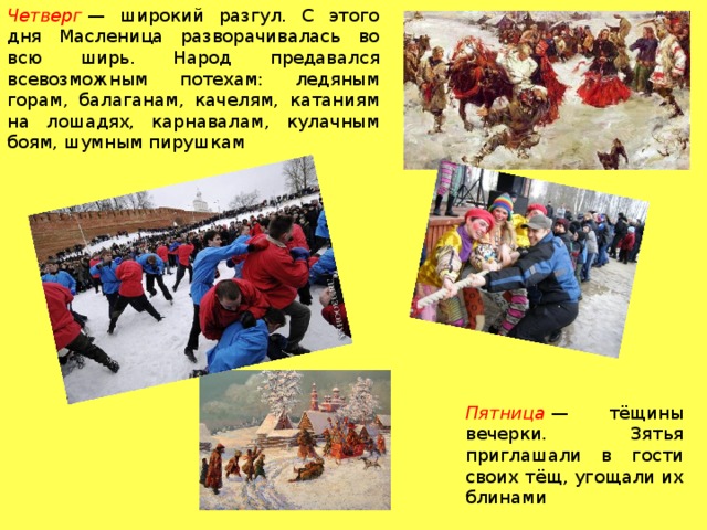 Четверг  — широкий разгул. С этого дня Масленица разворачивалась во всю ширь. Народ предавался всевозможным потехам: ледяным горам, балаганам, качелям, катаниям на лошадях, карнавалам, кулачным боям, шумным пирушкам Пятница  — тёщины вечерки. Зятья приглашали в гости своих тёщ, угощали их блинами 