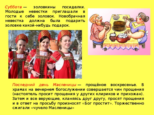 Суббота  — золовкины посиделки. Молодые невестки приглашали в гости к себе золовок. Новобрачная невестка должна была подарить золовке какой-нибудь подарок. Последний день Масленицы  — прощёное воскресенье. В храмах на вечернем богослужении совершается чин прощения (настоятель просит прощения у других клириков и прихожан). Затем и все верующие, кланяясь друг другу, просят прощения и в ответ на просьбу произносят «Бог простит». Торжественно сжигали «чучело Масленицы» 