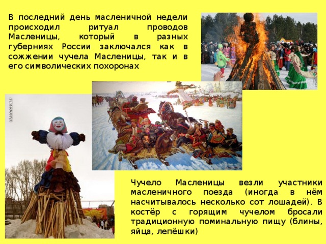 В последний день масленичной недели происходил ритуал проводов Масленицы, который в разных губерниях России заключался как в сожжении чучела Масленицы, так и в его символических похоронах Чучело Масленицы везли участники масленичного поезда (иногда в нём насчитывалось несколько сот лошадей). В костёр с горящим чучелом бросали традиционную поминальную пищу (блины, яйца, лепёшки) 