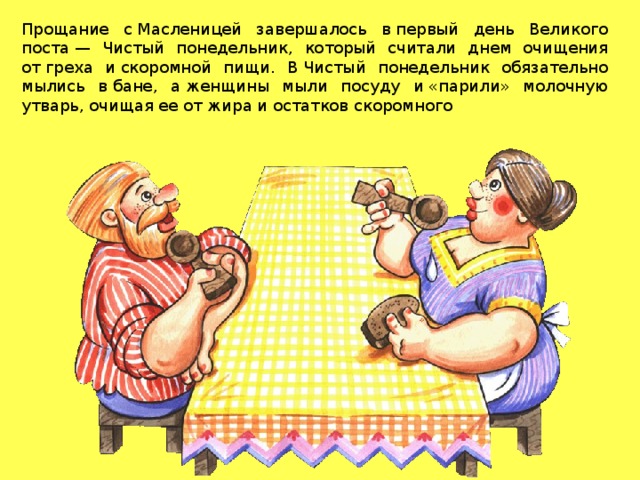Прощание с Масленицей завершалось в первый день Великого поста — Чистый понедельник, который считали днем очищения от греха и скоромной пищи. В Чистый понедельник обязательно мылись в бане, а женщины мыли посуду и «парили» молочную утварь, очищая ее от жира и остатков скоромного 