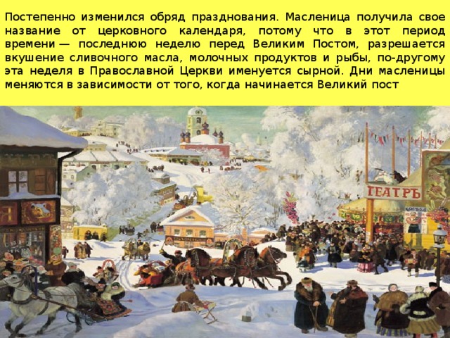 Постепенно изменился обряд празднования. Масленица получила свое название от церковного календаря, потому что в этот период времени — последнюю неделю перед Великим Постом, разрешается вкушение сливочного масла, молочных продуктов и рыбы, по-другому эта неделя в Православной Церкви именуется сырной. Дни масленицы меняются в зависимости от того, когда начинается Великий пост 