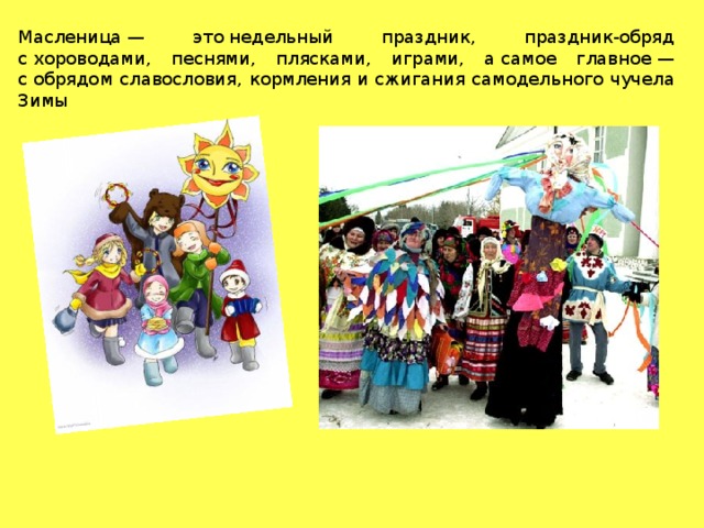 Масленица — это недельный праздник, праздник-обряд с хороводами, песнями, плясками, играми, а самое главное — с обрядом славословия, кормления и сжигания самодельного чучела Зимы 