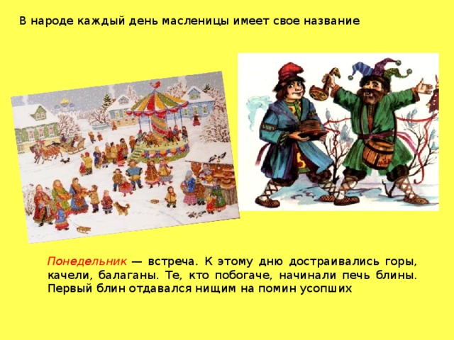 В народе каждый день масленицы имеет свое название Понедельник  — встреча. К этому дню достраивались горы, качели, балаганы. Те, кто побогаче, начинали печь блины. Первый блин отдавался нищим на помин усопших 