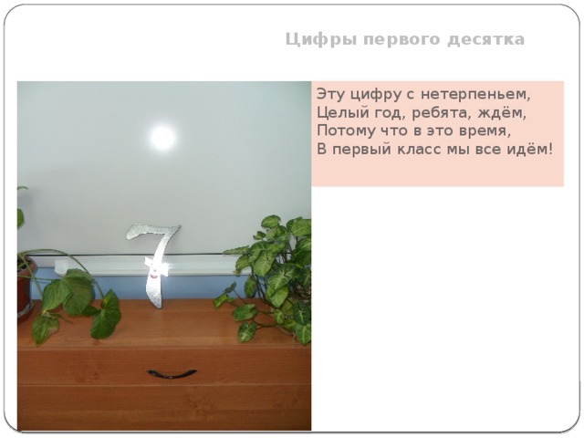 Цифры первого десятка  Эту цифру с нетерпеньем, Целый год, ребята, ждём, Потому что в это время, В первый класс мы все идём!   