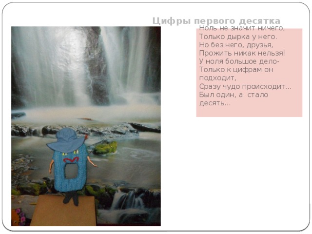 Цифры первого десятка Ноль не значит ничего,  Только дырка у него. Но без него, друзья, Прожить никак нельзя! У ноля большое дело- Только к цифрам он подходит, Сразу чудо происходит… Был один, а стало десять …  