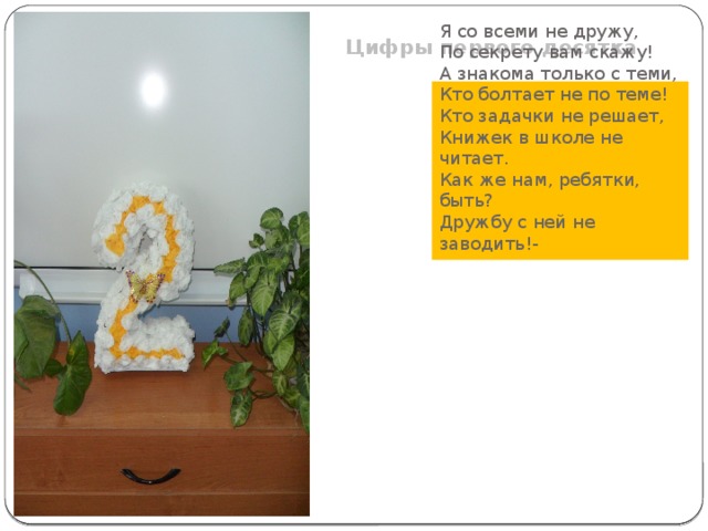 Цифры первого десятка Я со всеми не дружу, По секрету вам скажу! А знакома только с теми, Кто болтает не по теме! Кто задачки не решает, Книжек в школе не читает. Как же нам, ребятки, быть? Дружбу с ней не заводить!- 