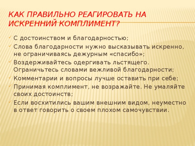 Как правильно реагировать на искренний комплимент? С достоинством и благодарностью; Слова благодарности нужно высказывать искренно, не ограничиваясь дежурным «спасибо»; Воздерживайтесь одергивать льстящего. Ограничьтесь словами вежливой благодарности; Комментарии и вопросы лучше оставить при себе; Принимая комплимент, не возражайте. Не умаляйте своих достоинств; Если восхитились вашим внешним видом, неуместно в ответ говорить о своем плохом самочувствии. 