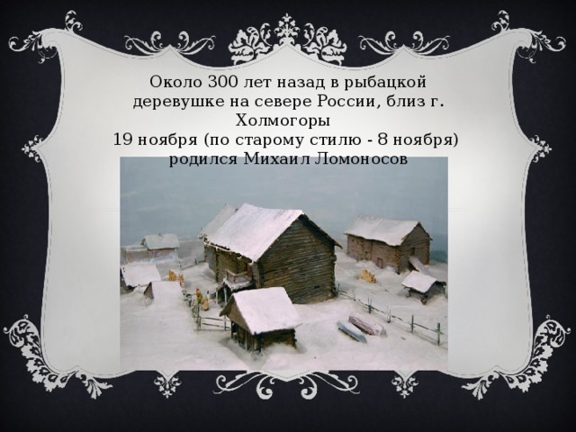Около 300 лет назад в рыбацкой деревушке на севере России, близ г. Холмогоры 19 ноября (по старому стилю - 8 ноября) родился Михаил Ломоносов    