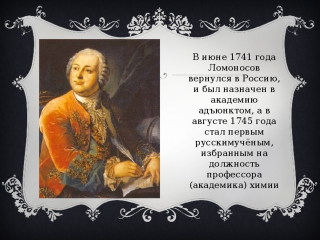 В июне 1741 года Ломоносов вернулся в Россию, и был назначен в академию адъюнктом, а в августе 1745 года стал первым русскимучёным, избранным на должность профессора (академика) химии    