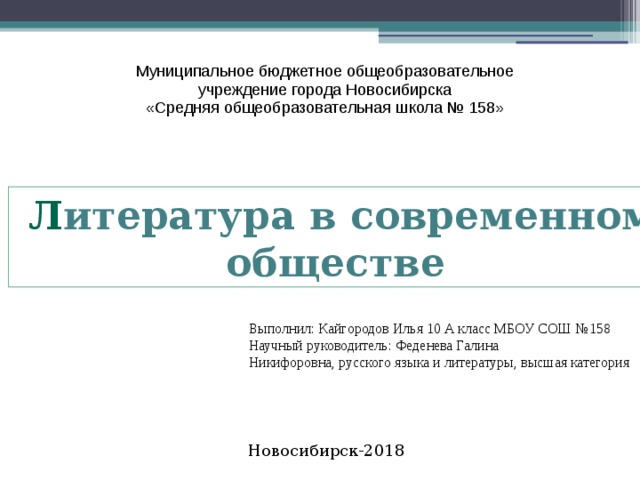 Муниципальное бюджетное общеобразовательное учреждение города Новосибирска «Средняя общеобразовательная школа № 158»  Л итература в современном  обществе Выполнил: Кайгородов Илья 10 А класс МБОУ СОШ №158 Научный руководитель: Феденева Галина Никифоровна, русского языка и литературы, высшая категория Новосибирск-2018   