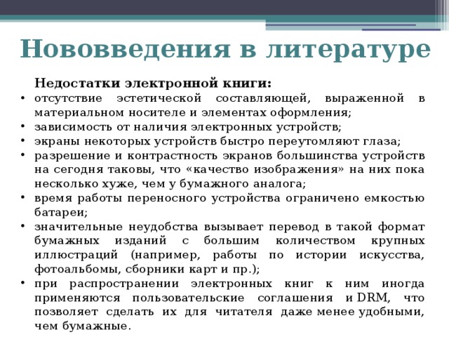 Нововведения в литературе  Недостатки электронной книги: отсутствие эстетической составляющей, выраженной в материальном носителе и элементах оформления; зависимость от наличия электронных устройств; экраны некоторых устройств быстро переутомляют глаза; разрешение и контрастность экранов большинства устройств на сегодня таковы, что «качество изображения» на них пока несколько хуже, чем у бумажного аналога; время работы переносного устройства ограничено емкостью батареи; значительные неудобства вызывает перевод в такой формат бумажных изданий с большим количеством крупных иллюстраций (например, работы по истории искусства, фотоальбомы, сборники карт и пр.); при распространении электронных книг к ним иногда применяются пользовательские соглашения и DRM, что позволяет сделать их для читателя даже менее удобными, чем бумажные.   
