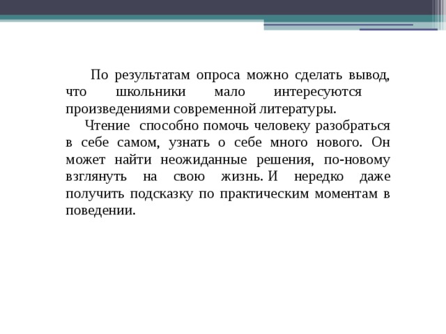  По результатам опроса можно сделать вывод, что школьники мало интересуются произведениями современной литературы.  Чтение способно помочь человеку разобраться в себе самом, узнать о себе много нового. Он может найти неожиданные решения, по-новому взглянуть на свою жизнь. И нередко даже получить подсказку по практическим моментам в поведении.   