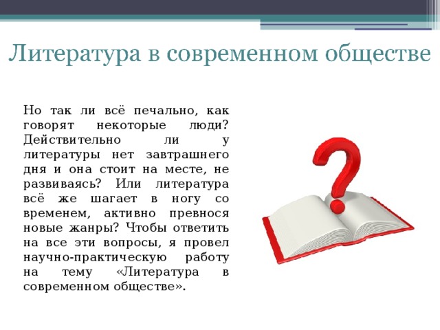 Но так ли всё печально, как говорят некоторые люди? Действительно ли у литературы нет завтрашнего дня и она стоит на месте, не развиваясь? Или литература всё же шагает в ногу со временем, активно превнося новые жанры? Чтобы ответить на все эти вопросы, я провел научно-практическую работу на тему «Литература в современном обществе».   