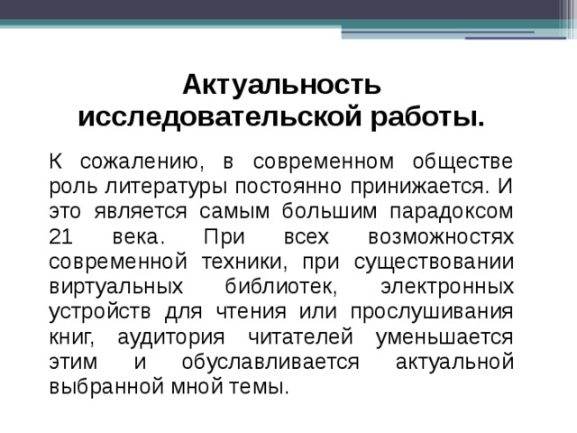 Актуальность исследовательской работы. К сожалению, в современном обществе роль литературы постоянно принижается. И это является самым большим парадоксом 21 века. При всех возможностях современной техники, при существовании виртуальных библиотек, электронных устройств для чтения или прослушивания книг, аудитория читателей уменьшается этим и обуславливается актуальной выбранной мной темы. 