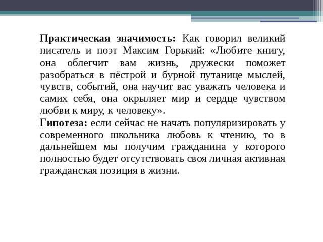 Практическая значимость: Как говорил великий писатель и поэт Максим Горький: «Любите книгу, она облегчит вам жизнь, дружески поможет разобраться в пёстрой и бурной путанице мыслей, чувств, событий, она научит вас уважать человека и самих себя, она окрыляет мир и сердце чувством любви к миру, к человеку». Гипотеза: если сейчас не начать популяризировать у современного школьника любовь к чтению, то в дальнейшем мы получим гражданина у которого полностью будет отсутствовать своя личная активная гражданская позиция в жизни. 
