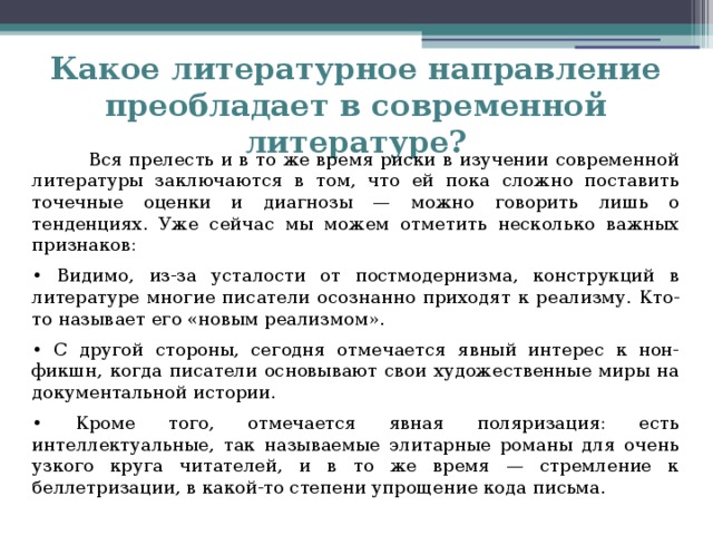 Какое литературное направление преобладает в современной литературе?  Вся прелесть и в то же время риски в изучении современной литературы заключаются в том, что ей пока сложно поставить точечные оценки и диагнозы — можно говорить лишь о тенденциях. Уже сейчас мы можем отметить несколько важных признаков: • Видимо, из-за усталости от постмодернизма, конструкций в литературе многие писатели осознанно приходят к реализму. Кто-то называет его «новым реализмом». • С другой стороны, сегодня отмечается явный интерес к нон-фикшн, когда писатели основывают свои художественные миры на документальной истории. • Кроме того, отмечается явная поляризация: есть интеллектуальные, так называемые элитарные романы для очень узкого круга читателей, и в то же время — стремление к беллетризации, в какой-то степени упрощение кода письма.   