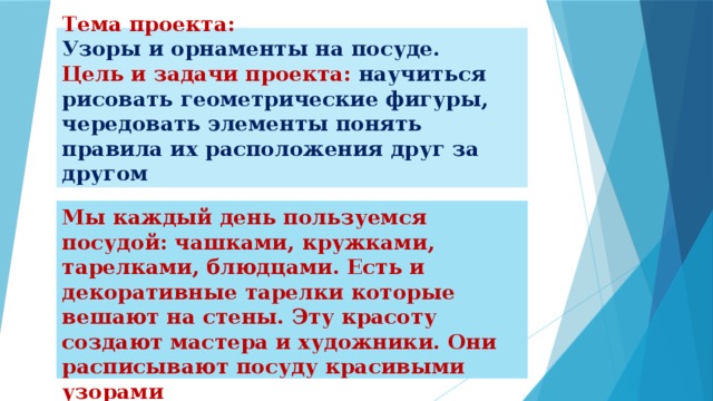 Тема проекта:   Узоры и орнаменты на посуде.  Цель и задачи проекта: научиться рисовать геометрические фигуры, чередовать элементы понять правила их расположения друг за другом Мы каждый день пользуемся посудой: чашками, кружками, тарелками, блюдцами. Есть и декоративные тарелки которые вешают на стены. Эту красоту создают мастера и художники. Они расписывают посуду красивыми узорами 