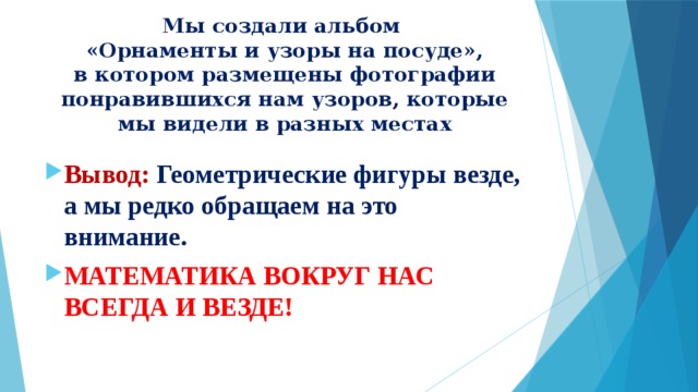 Мы создали альбом  «Орнаменты и узоры на посуде»,  в котором размещены фотографии понравившихся нам узоров, которые мы видели в разных местах Вывод:  Геометрические фигуры везде, а мы редко обращаем на это внимание. МАТЕМАТИКА ВОКРУГ НАС ВСЕГДА И ВЕЗДЕ! 
