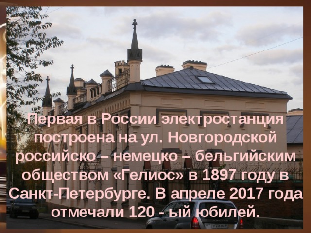 Первая в России электростанция построена на ул. Новгородской российско – немецко – бельгийским обществом «Гелиос» в 1897 году в Санкт-Петербурге. В апреле 2017 года отмечали 120 - ый юбилей.  