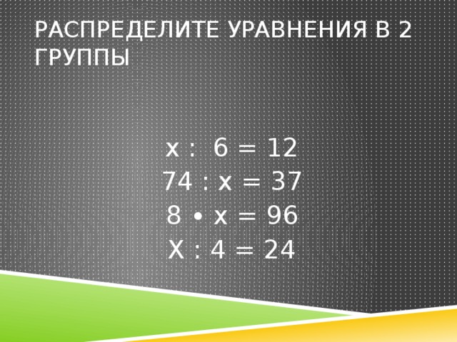 Распределите уравнения в 2 группы  х : 6 = 12 74 : х = 37 8 ∙ х = 96 Х : 4 = 24 