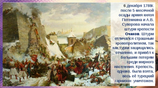 6  декабря 1788г. после 5-месячной осады армия князя Потемкина и А.В. Суворова начала штурм крепости Очаков . Штурм отличался страшным кровопролитием, так как турки защищались отчаянно, и привёл к большим потерям среди мирного населения. Крепость, однако, была взята, весь её турецкий гарнизон уничтожен. 