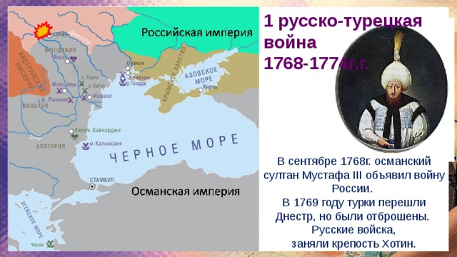 1 русско-турецкая война 1768-1774г.г. В сентябре 1768г. османский султан Мустафа III объявил войну России. В 1769 году турки перешли Днестр, но были отброшены.  Русские войска, заняли крепость Хотин. 