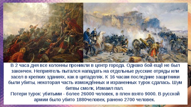 В 2 часа дня все колонны проникли в центр города. Однако бой ещё не был закончен. Неприятель пытался нападать на отдельные русские отряды или засел в крепких зданиях, как в цитаделях. К 16 часам последние защитники были убиты, некоторая часть измождённых и израненных турок сдалась. Шум битвы смолк, Измаил пал. Потери турок: убитыми - более 26000 человек, в плен взято 9000. В русской армии было убито 1880человек, ранено 2700 человек. 