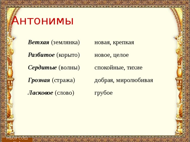 Антонимы Ветхая (землянка)   новая, крепкая Разбитое (корыто)   новое, целое Сердитые (волны)   спокойные, тихие Грозная (стража)   добрая, миролюбивая Ласковое (слово)   грубое МБОУ СОШ № 1 