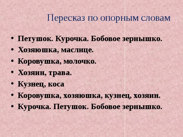  Пересказ по опорным словам Петушок. Курочка. Бобовое зернышко. Хозяюшка, маслице. Коровушка, молочко. Хозяин, трава. Кузнец, коса Коровушка, хозяюшка, кузнец, хозяин. Курочка. Петушок. Бобовое зернышко.  