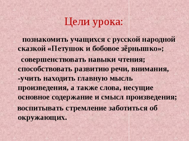 Цели урока:  познакомить учащихся с русской народной сказкой «Петушок и бобовое зёрнышко»;  совершенствовать навыки чтения; способствовать развитию речи, внимания, -учить находить главную мысль произведения, а также слова, несущие основное содержание и смысл произведения;  воспитывать стремление заботиться об окружающих. 