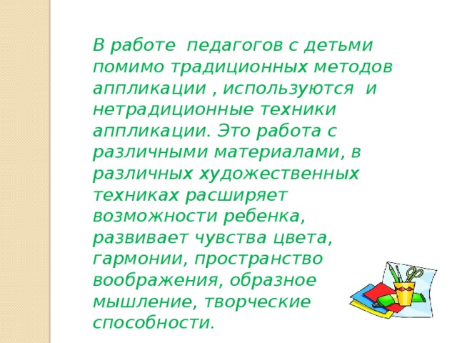 В работе педагогов с детьми помимо традиционных методов аппликации , используются и нетрадиционные техники аппликации. Это работа с различными материалами, в различных художественных техниках расширяет возможности ребенка, развивает чувства цвета, гармонии, пространство воображения, образное мышление, творческие способности. 