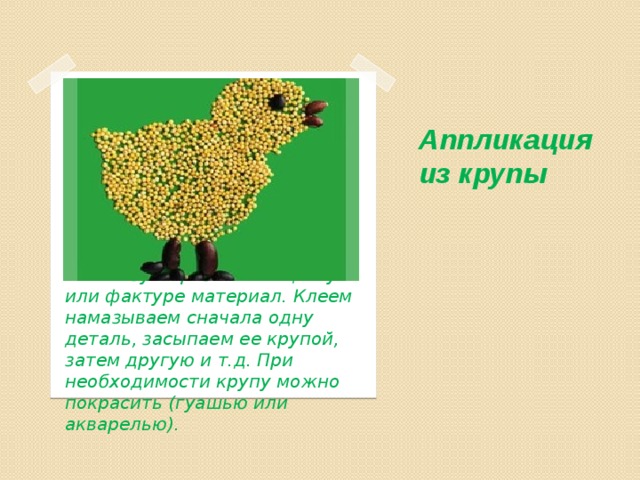 Аппликация из крупы   Для каждой детали мы используем разный по цвету или фактуре материал. Клеем намазываем сначала одну деталь, засыпаем ее крупой, затем другую и т.д. При необходимости крупу можно покрасить (гуашью или акварелью). 