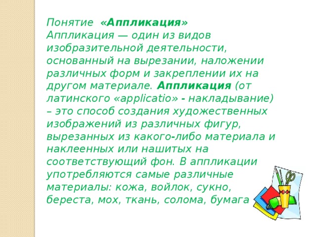 Понятие «Аппликация» Аппликация — один из видов изобразительной деятельности, основанный на вырезании, наложении различных форм и закреплении их на другом материале.  Аппликация  (от латинского «applicatio» - накладывание) – это способ создания художественных изображений из различных фигур, вырезанных из какого-либо материала и наклеенных или нашитых на соответствующий фон. В аппликации употребляются самые различные материалы: кожа, войлок, сукно, береста, мох, ткань, солома, бумага 