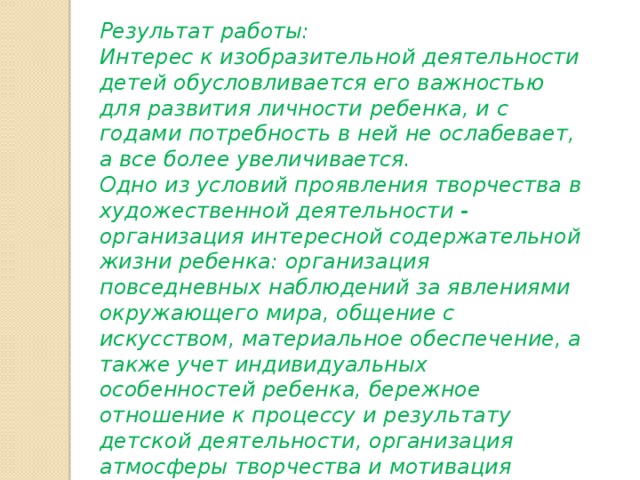Результат работы: Интерес к изобразительной деятельности детей обусловливается его важностью для развития личности ребенка, и с годами потребность в ней не ослабевает, а все более увеличивается.   Одно из условий проявления творчества в художественной деятельности - организация интересной содержательной жизни ребенка: организация повседневных наблюдений за явлениями окружающего мира, общение с искусством, материальное обеспечение, а также учет индивидуальных особенностей ребенка, бережное отношение к процессу и результату детской деятельности, организация атмосферы творчества и мотивация задания. 