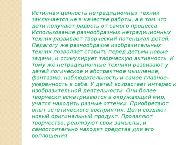 Истинная ценность нетрадиционных техник заключается не в качестве работы, а в том что дети получают радость от самого процесса. Использование разнообразных нетрадиционных техник развивает творческий потенциал детей. Педагогу же разнообразие изобразительных техник позволяет ставить перед детьми новые задачи, и стимулирует творческую активность. К тому же нетрадиционные техники развивают у детей логическое и абстрактное мышление, фантазию, наблюдательность и самое главное- уверенность в себе. У детей возрастает интерес к изобразительной деятельности. Они более творчески всматриваются в окружающий мир, учатся находить разные оттенки. Приобретают опыт эстетического восприятия. Дети создают новый оригинальный продукт. Проявляют творчество, реализуют свои замыслы, и самостоятельно находят средства для его воплощения . 