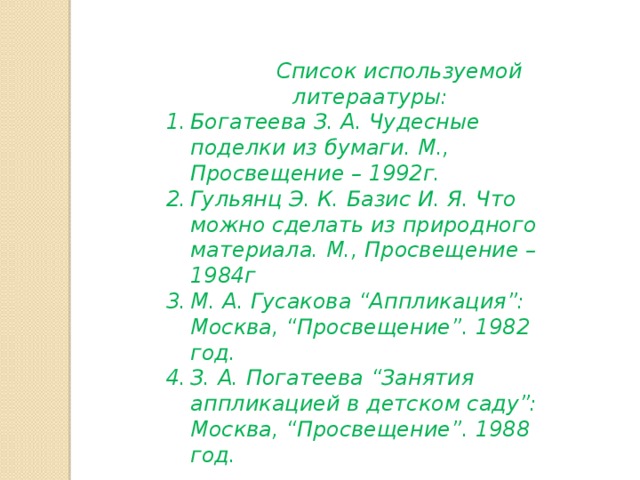  Список используемой литераатуры: Богатеева З. А. Чудесные поделки из бумаги. М., Просвещение – 1992г. Гульянц Э. К. Базис И. Я. Что можно сделать из природного материала. М., Просвещение – 1984г М. А. Гусакова “Аппликация”: Москва, “Просвещение”. 1982 год. З. А. Погатеева “Занятия аппликацией в детском саду”: Москва, “Просвещение”. 1988 год. 