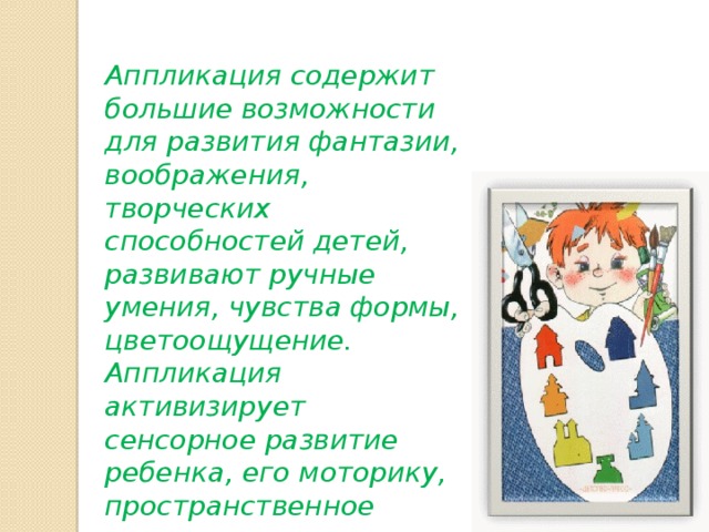 Аппликация содержит большие возможности для развития фантазии, воображения, творческих способностей детей, развивают ручные умения, чувства формы, цветоощущение. Аппликация активизирует сенсорное развитие ребенка, его моторику, пространственное восприятие. 