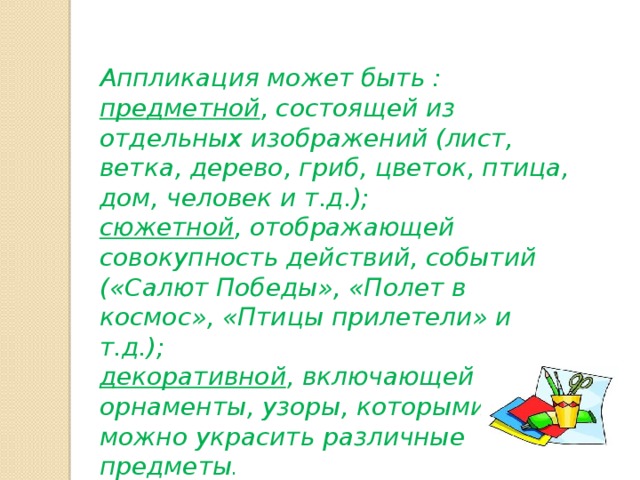 Аппликация может быть : предметной , состоящей из отдельных изображений (лист, ветка, дерево, гриб, цветок, птица, дом, человек и т.д.); сюжетной , отображающей совокупность действий, событий («Салют Победы», «Полет в космос», «Птицы прилетели» и т.д.); декоративной , включающей орнаменты, узоры, которыми можно украсить различные предметы .  
