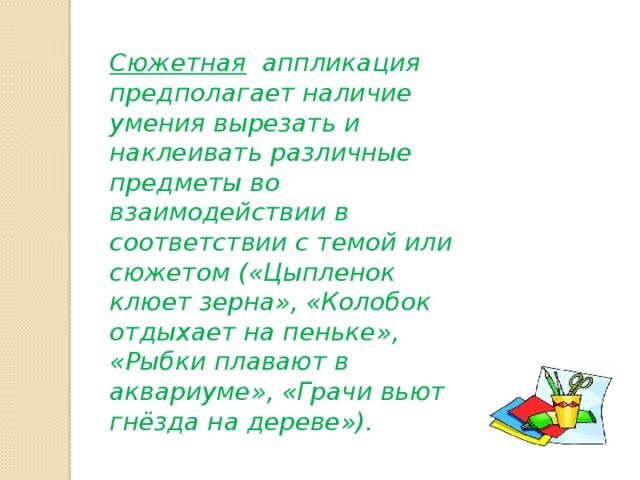 Сюжетная аппликация предполагает наличие умения вырезать и наклеивать различные предметы во взаимодействии в соответствии с темой или сюжетом («Цыпленок клюет зерна», «Колобок отдыхает на пеньке», «Рыбки плавают в аквариуме», «Грачи вьют гнёзда на дереве»). 
