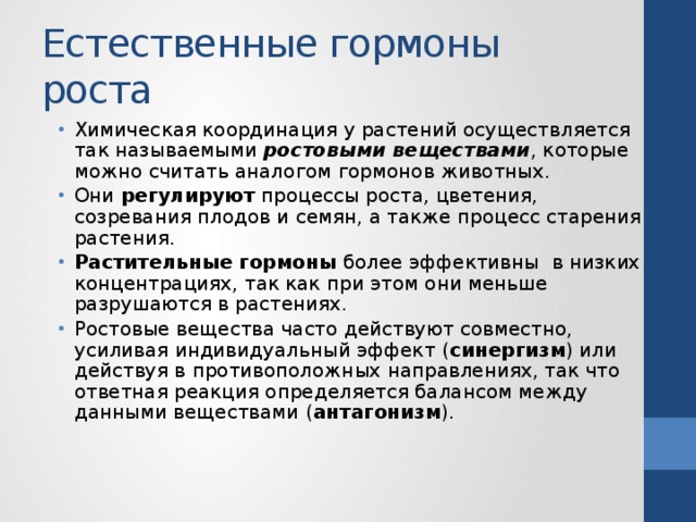 Естественные гормоны роста Химическая координация у растений осуществляется так называемыми ростовыми веществами , которые можно считать аналогом гормонов животных. Они регулируют процессы роста, цветения, созревания плодов и семян, а также процесс старения растения. Растительные гормоны более эффективны в низких концентрациях, так как при этом они меньше разрушаются в растениях. Ростовые вещества часто действуют совместно, усиливая индивидуальный эффект ( синергизм ) или действуя в противоположных направлениях, так что ответная реакция определяется балансом между данными веществами ( антагонизм ). 