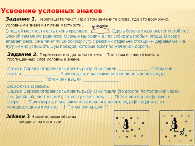 Усвоение условных знаков Задание 1.  Перепишите текст. При этом замените слова, где это возможно, условными знаками плана местности . В нашей местности есть очень красивое . Вдоль берега озера растет густой лес. Весной там много родников. Осенью мы ходим в лес собирать грибы и ягоды. В озеро впадает река. Она течет по широкому лугу с редкими отдельно стоящими деревьями. На лугу можно услышать шум поездов, которые ездят по железной дороге. Задание 2.  Перепишите и дополните текст. При этом вставьте вместо пропущенных слов условные знаки. Саша и Сережа отправились ловить рыбу. Они пошли _____________. Потом они вышли _______________. Было жарко, и мальчики остановились попить воды _______________. Потом они вышли _______________. Возможные варианты: Саша и Сережа отправились ловить рыбу. Они пошли [по дороге; по тропинке; через лес (хвойный, лиственный); по мосту через реку; …]. Потом они вышли [к реке; к озеру; …]. Было жарко, и мальчики остановились попить воды [из родника; из колодца; у дома лесника; …]. Потом они вышли [ ]. Задание 3 . Назовите, какие объекты находятся на местности 