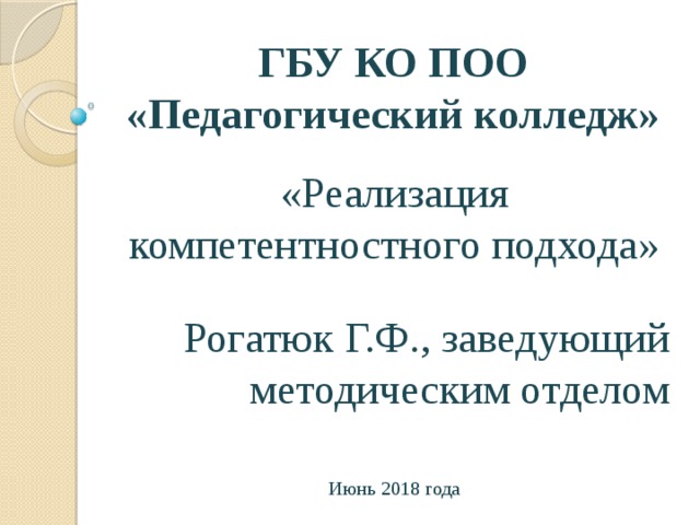 ГБУ КО ПОО «Педагогический колледж» «Реализация компетентностного подхода» Рогатюк Г.Ф., заведующий методическим отделом Июнь 2018 года 