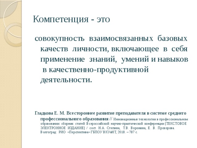 Компетенция - это совокупность взаимосвязанных базовых качеств личности, включающее в себя применение знаний, умений и навыков в качественно-продуктивной деятельности. Гладкова Е. М. Всестороннее развитие преподавателя в системе среднего профессионального образования // Инновационные технологии в профессиональном образовании: сборник статей Всероссийской научно-практической конференции [ТЕКСТОВОЕ ЭЛЕКТРОННОЕ ИЗДАНИЕ] / сост. Н.А. Степина, Т.В. Воронина, Е. В. Прохорова. Волгоград: РИО «Перспектива» ГБПОУ ВКУиНТ, 2018. – 787 с. 