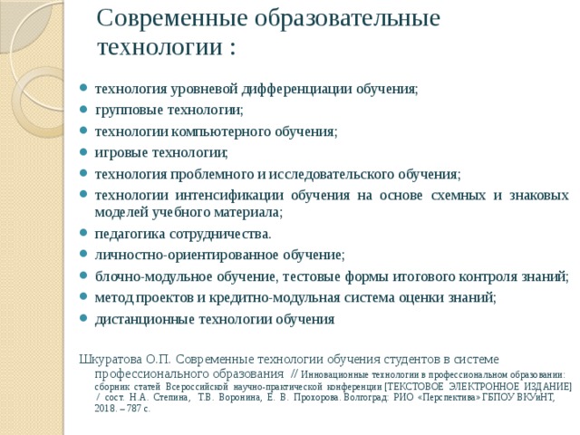 Современные образовательные технологии : технология уровневой дифференциации обучения; групповые технологии; технологии компьютерного обучения; игровые технологии; технология проблемного и исследовательского обучения; технологии интенсификации обучения на основе схемных и знаковых моделей учебного материала; педагогика сотрудничества. личностно-ориентированное обучение; блочно-модульное обучение, тестовые формы итогового контроля знаний; метод проектов и кредитно-модульная система оценки знаний; дистанционные технологии обучения Шкуратова О.П. Современные технологии обучения студентов в системе профессионального образования // Инновационные технологии в профессиональном образовании: сборник статей Всероссийской научно-практической конференции [ТЕКСТОВОЕ ЭЛЕКТРОННОЕ ИЗДАНИЕ] / сост. Н.А. Степина, Т.В. Воронина, Е. В. Прохорова. Волгоград: РИО «Перспектива» ГБПОУ ВКУиНТ, 2018. – 787 с. 