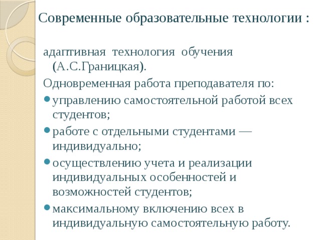 Современные образовательные технологии : адаптивная технология обучения (А.С.Границкая). Одновременная работа преподавателя по: управлению самостоятельной работой всех студентов; работе с отдельными студентами — индивидуально; осуществлению учета и реализации индивидуальных особенностей и возможностей студентов; максимальному включению всех в индивидуальную самостоятельную работу. 