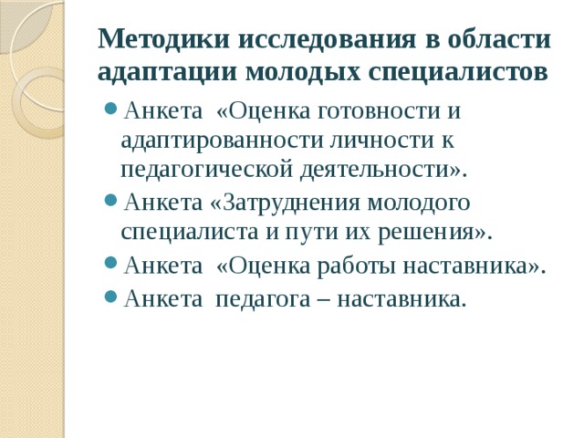 Методики исследования в области адаптации молодых специалистов Анкета «Оценка готовности и адаптированности личности к педагогической деятельности». Анкета «Затруднения молодого специалиста и пути их решения». Анкета «Оценка работы наставника». Анкета педагога – наставника. 