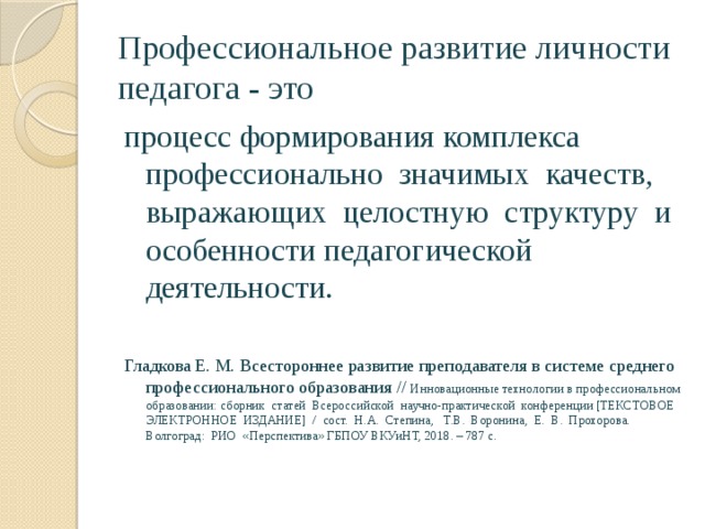 Профессиональное развитие личности педагога - это процесс формирования комплекса профессионально значимых качеств, выражающих целостную структуру и особенности педагогической деятельности. Гладкова Е. М. Всестороннее развитие преподавателя в системе среднего профессионального образования // Инновационные технологии в профессиональном образовании: сборник статей Всероссийской научно-практической конференции [ТЕКСТОВОЕ ЭЛЕКТРОННОЕ ИЗДАНИЕ] / сост. Н.А. Степина, Т.В. Воронина, Е. В. Прохорова. Волгоград: РИО «Перспектива» ГБПОУ ВКУиНТ, 2018. – 787 с. 