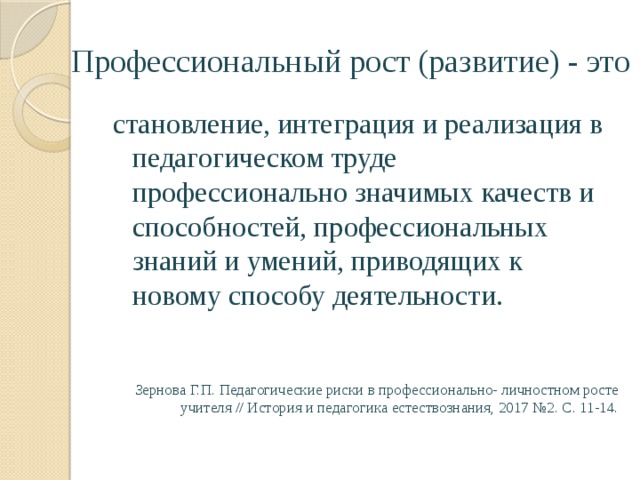 Профессиональный рост (развитие) - это становление, интеграция и реализация в педагогическом труде профессионально значимых качеств и способностей, профессиональных знаний и умений, приводящих к новому способу деятельности. Зернова Г.П. Педагогические риски в профессионально- личностном росте учителя // История и педагогика естествознания, 2017 №2. С. 11-14. 